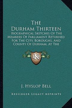 portada the durham thirteen: biographical sketches of the members of parliament returned for the city, boroughs, and county of durham, at the gener (en Inglés)