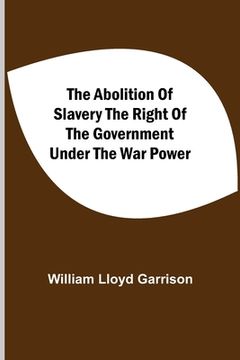 portada The Abolition of Slavery the Right of the Government Under the war Power 