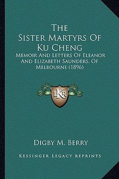 portada the sister martyrs of ku cheng the sister martyrs of ku cheng: memoir and letters of eleanor and elizabeth saunders, of melmemoir and letters of elean (en Inglés)