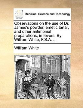 portada observations on the use of dr. james's powder, emetic tartar, and other antimonial preparations, in fevers. by william white, f.s.a. ...