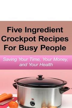 portada Simple Five Ingredient Crockpot Recipes For Busy People: Saving Your Time, Your Money, and Your Health (in English)