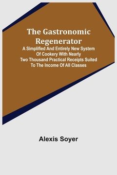 portada The Gastronomic Regenerator: A Simplified and Entirely New System of Cookery With Nearly Two Thousand Practical Receipts Suited to the Income of Al (en Inglés)