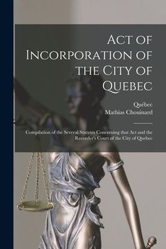 portada Act of Incorporation of the City of Quebec [microform]: Compilation of the Several Statutes Concerning That Act and the Recorder's Court of the City o (en Inglés)