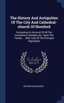 portada The History And Antiquities Of The City And Cathedral-church Of Hereford: Containing An Account Of All The Inscriptions, Epitaphs, &c. Upon The Tombs, (en Inglés)
