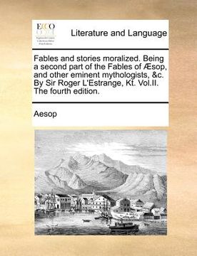 portada fables and stories moralized. being a second part of the fables of sop, and other eminent mythologists, &c. by sir roger l'estrange, kt. vol.ii. the f