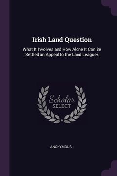 portada Irish Land Question: What It Involves and How Alone It Can Be Settled an Appeal to the Land Leagues (en Inglés)