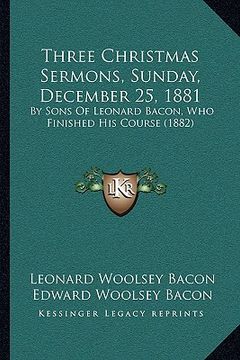 portada three christmas sermons, sunday, december 25, 1881: by sons of leonard bacon, who finished his course (1882) (en Inglés)