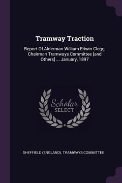 portada Tramway Traction: Report Of Alderman William Edwin Clegg, Chairman Tramways Committee [and Others] ... January, 1897 (en Inglés)
