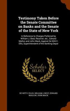 portada Testimony Taken Before the Senate Committee on Banks and the Senate of the State of New York: In Reference to Charges Preferred by William J. Best, Re (en Inglés)