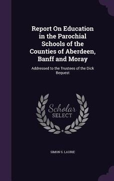 portada Report On Education in the Parochial Schools of the Counties of Aberdeen, Banff and Moray: Addressed to the Trustees of the Dick Bequest (in English)