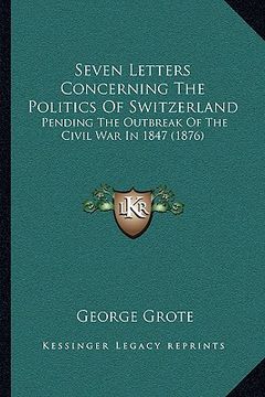 portada seven letters concerning the politics of switzerland: pending the outbreak of the civil war in 1847 (1876) (en Inglés)