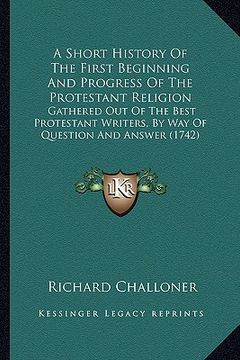 portada a short history of the first beginning and progress of the protestant religion: gathered out of the best protestant writers, by way of question and (in English)