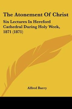 portada the atonement of christ: six lectures in hereford cathedral during holy week, 1871 (1871) (en Inglés)