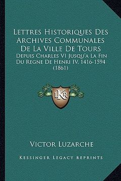 portada Lettres Historiques Des Archives Communales De La Ville De Tours: Depuis Charles VI Jusqu'a La Fin Du Regne De Henri IV, 1416-1594 (1861) (en Francés)