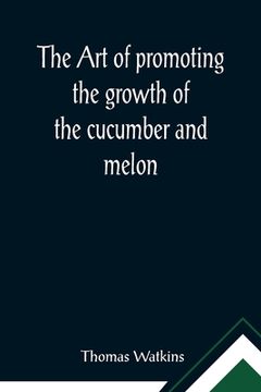 portada The art of promoting the growth of the cucumber and melon; in a series of directions for the best means to be adopted in bringing them to a complete s (en Inglés)