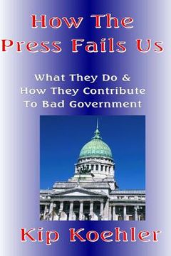 portada How The Press Fails Us: What They Do & How They Contribute To Bad Government (en Inglés)