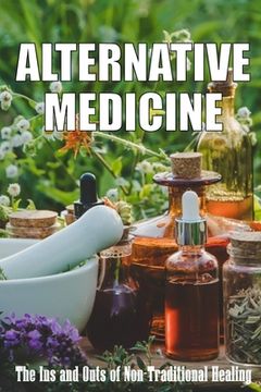 portada Alternative Medicine: The Ins and Outs of Non-Traditional Healing A Guide to the Many Different Components of Alternative Medicine (in English)