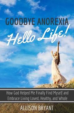 portada Goodbye Anorexia, Hello Life: How God Helped Me Finally Find Myself and Embrace Living Loved, Healthy, and Whole (en Inglés)