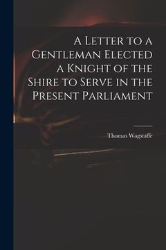 portada A Letter to a Gentleman Elected a Knight of the Shire to Serve in the Present Parliament (en Inglés)
