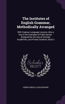 portada The Institutes of English Grammar, Methodically Arranged: With Copious Language Lessons, Also a Key to the Examples of False Syntax: Designed for the (en Inglés)