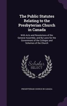portada The Public Statutes Relating to the Presbyterian Church in Canada: With Acts and Resolutions of the General Assembly, and By-Laws for the Government o (in English)