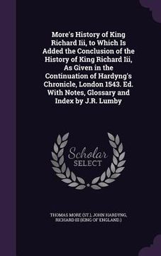 portada More's History of King Richard Iii, to Which Is Added the Conclusion of the History of King Richard Iii, As Given in the Continuation of Hardyng's Chr