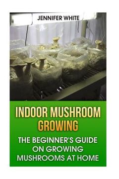 portada Indoor Mushroom Growing: The Beginner's Guide on Growing Mushrooms at Home: (Growing Mushrooms, Mushroom Gardening) (in English)