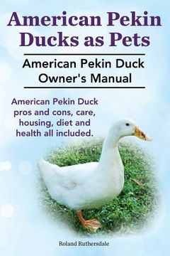 portada Pekin Ducks as Pets. American Pekin Duck Owner's Manual. American Pekin Duck pros and cons, care, housing, diet and health all included. (en Inglés)