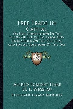 portada free trade in capital: or free competition in the supply of capital to labor and its bearings on the political and social questions of the da (en Inglés)