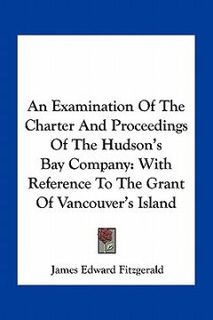 portada an examination of the charter and proceedings of the hudson's bay company: with reference to the grant of vancouver's island (en Inglés)