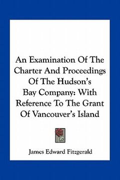 portada an examination of the charter and proceedings of the hudson's bay company: with reference to the grant of vancouver's island (in English)