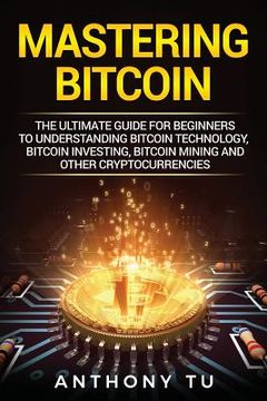 portada Mastering Bitcoin: The Ultimate Guide for Beginners to Understanding Bitcoin Technology, Bitcoin Investing, Bitcoin Mining and Other Cryp (en Inglés)