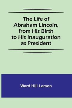 portada The Life of Abraham Lincoln, from His Birth to His Inauguration as President (en Inglés)