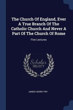 portada The Church Of England, Ever A True Branch Of The Catholic Church And Never A Part Of The Church Of Rome: Five Lectures (en Inglés)