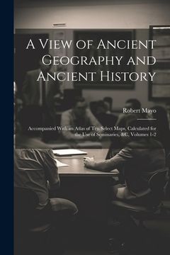 portada A View of Ancient Geography and Ancient History: Accompanied With an Atlas of Ten Select Maps, Calculated for the Use of Seminaries, &c, Volumes 1-2 (en Inglés)