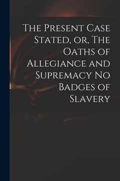 portada The Present Case Stated, or, The Oaths of Allegiance and Supremacy No Badges of Slavery (en Inglés)