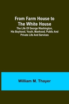 portada From Farm House to the White House: The life of George Washington, his boyhood, youth, manhood, public and private life and services (en Inglés)