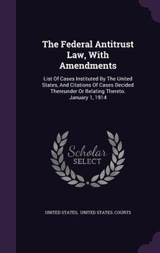 portada The Federal Antitrust Law, With Amendments: List Of Cases Instituted By The United States, And Citations Of Cases Decided Thereunder Or Relating There (in English)