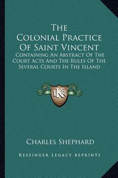 portada the colonial practice of saint vincent: containing an abstract of the court acts and the rules of the several courts in the island (en Inglés)