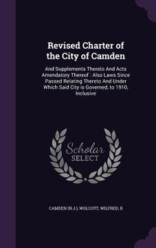 portada Revised Charter of the City of Camden: And Supplements Thereto And Acts Amendatory Thereof: Also Laws Since Passed Relating Thereto And Under Which Sa (in English)