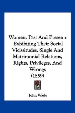 portada women, past and present: exhibiting their social vicissitudes, single and matrimonial relations, rights, privileges, and wrongs (1859) (in English)