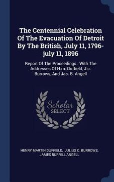 portada The Centennial Celebration Of The Evacuation Of Detroit By The British, July 11, 1796-july 11, 1896: Report Of The Proceedings: With The Addresses Of (in English)