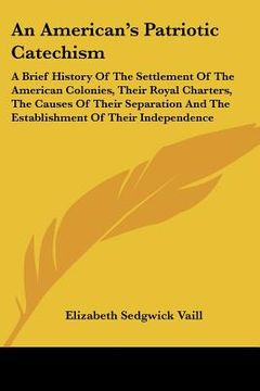 portada an american's patriotic catechism: a brief history of the settlement of the american colonies, their royal charters, the causes of their separation a (en Inglés)