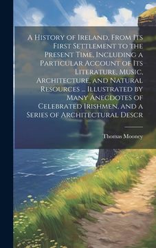 portada A History of Ireland, From its First Settlement to the Present Time, Including a Particular Account of its Literature, Music, Architecture, and Natura (en Inglés)