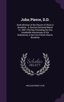 portada John Pierce, D.D.: Sixth Minister of the Church of Christ in Brookline: A Sermon Delivered March 14, 1897 (The Day Preceding the One Hund (in English)