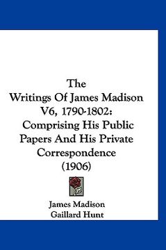 portada the writings of james madison v6, 1790-1802: comprising his public papers and his private correspondence (1906) (en Inglés)