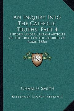 portada an inquiry into the catholic truths, part 4 an inquiry into the catholic truths, part 4: hidden under certain articles of the creed of the church of (en Inglés)