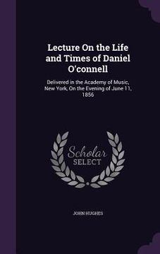 portada Lecture On the Life and Times of Daniel O'connell: Delivered in the Academy of Music, New York, On the Evening of June 11, 1856 (in English)