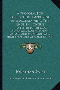 portada a proposal for correcting, improving and ascertaining the english tongue: in a letter to the most honorable robert earl of oxford and mortimer, lord (en Inglés)