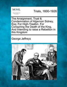 portada the arraignment, tryal & condemnation of algernon sidney, esq; for high-treafon. for conspiring the death of the king, and intending to raise a rebell (en Inglés)